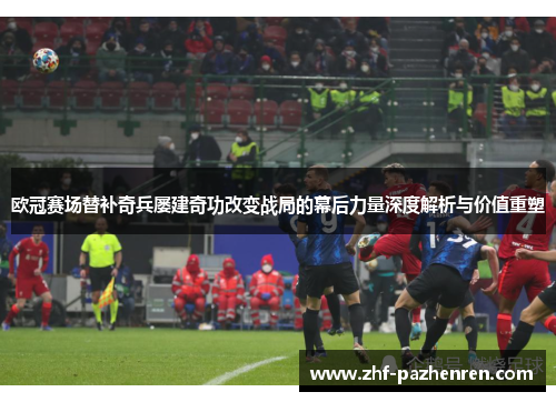 欧冠赛场替补奇兵屡建奇功改变战局的幕后力量深度解析与价值重塑
