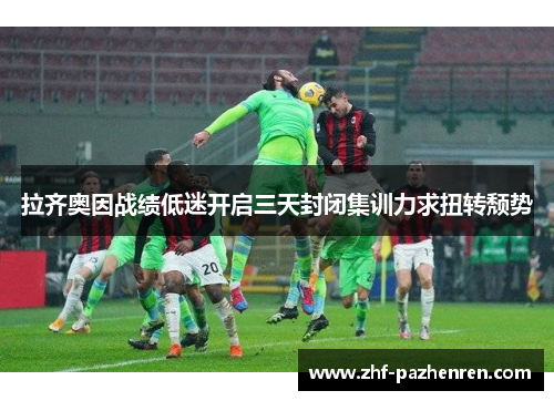 拉齐奥因战绩低迷开启三天封闭集训力求扭转颓势 拉齐奥因战绩低迷开启三天封闭集训力求扭转颓势