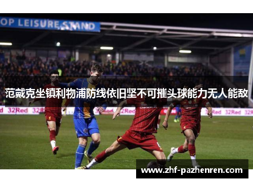 范戴克坐镇利物浦防线依旧坚不可摧头球能力无人能敌 范戴克坐镇利物浦防线依旧坚不可摧头球能力无人能敌