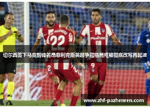 切尔西签下马竞前锋若昂菲利克斯英超争冠格局或被彻底改写再起波