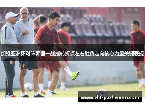 加维亚洲杯对阵韩国一战成转折点左右胜负走向核心力量关键表现